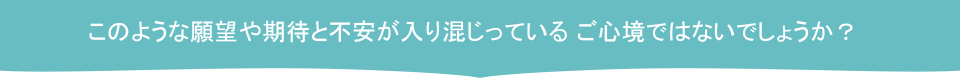 このような願望や期待と不安が入り混じっている ご心境ではないでしょうか？