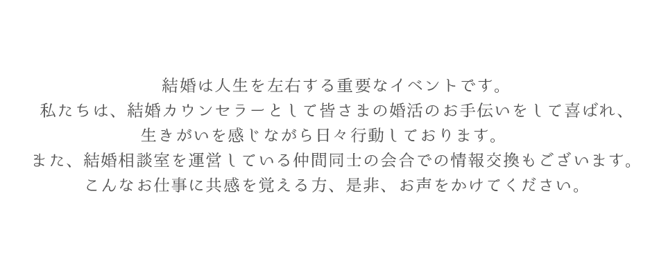 結婚は人生を左右する重要なイベントです。私たちは、結婚カウンセラーとして皆さまの婚活のお手伝いをして喜ばれ、生きがいを感じながら日々行動しております。　また、結婚相談室を運営している仲間同士の会合での情報交換もございます。こんなお仕事に共感を覚える方、是非、お声をかけてください。